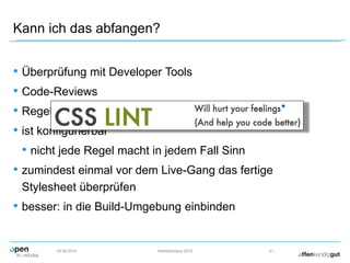 Kann ich das abfangen?
• Überprüfung mit Developer Tools
• Code-Reviews
• Regelmäßige Überprüfung mit CSS Lint
• ist konfigurierbar
• nicht jede Regel macht in jedem Fall Sinn
• zumindest einmal vor dem Live-Gang das fertige
Stylesheet überprüfen
• besser: in die Build-Umgebung einbinden
09.09.2015 Herbstcampus 2015 41
 