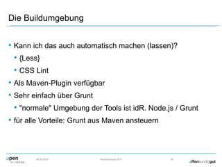 Die Buildumgebung
• Kann ich das auch automatisch machen (lassen)?
• {Less}
• CSS Lint
• Als Maven-Plugin verfügbar
• Sehr einfach über Grunt
• "normale" Umgebung der Tools ist idR. Node.js / Grunt
• für alle Vorteile: Grunt aus Maven ansteuern
09.09.2015 Herbstcampus 2015 42
 