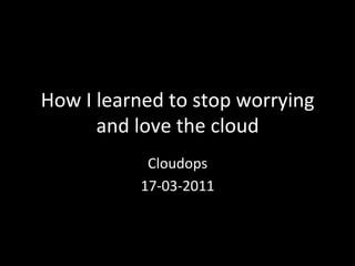 How	
  I	
  learned	
  to	
  stop	
  worrying	
  
            and	
  love	
  the	
  cloud	
  
                  Cloudops	
  	
  
                 17-­‐03-­‐2011	
  
 