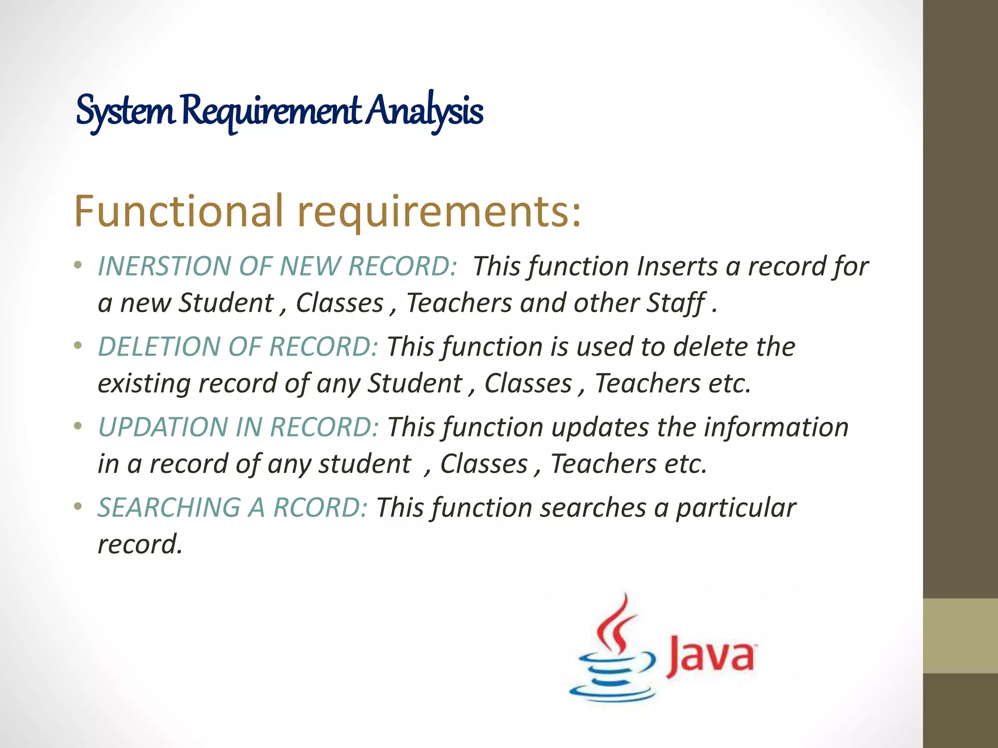 Functional requirements:
• INERSTION OF NEW RECORD: This function Inserts a record for
a new Student , Classes , Teachers and other Staff .
• DELETION OF RECORD: This function is used to delete the
existing record of any Student , Classes , Teachers etc.
• UPDATION IN RECORD: This function updates the information
in a record of any student , Classes , Teachers etc.
• SEARCHING A RCORD: This function searches a particular
record.
SystemRequirementAnalysis
 