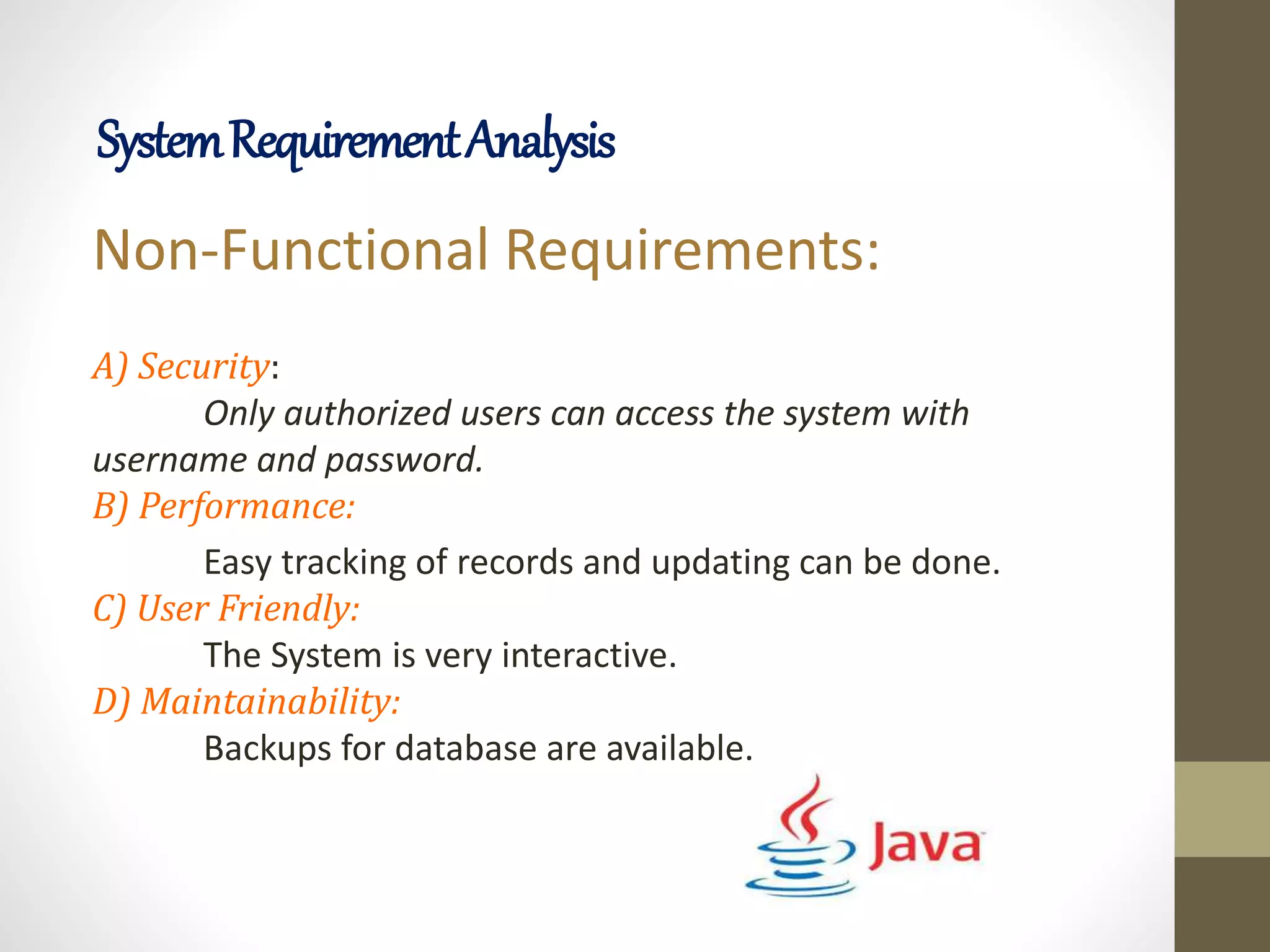 Non-Functional Requirements:
A) Security:
Only authorized users can access the system with
username and password.
B) Performance:
Easy tracking of records and updating can be done.
C) User Friendly:
The System is very interactive.
D) Maintainability:
Backups for database are available.
SystemRequirementAnalysis
 