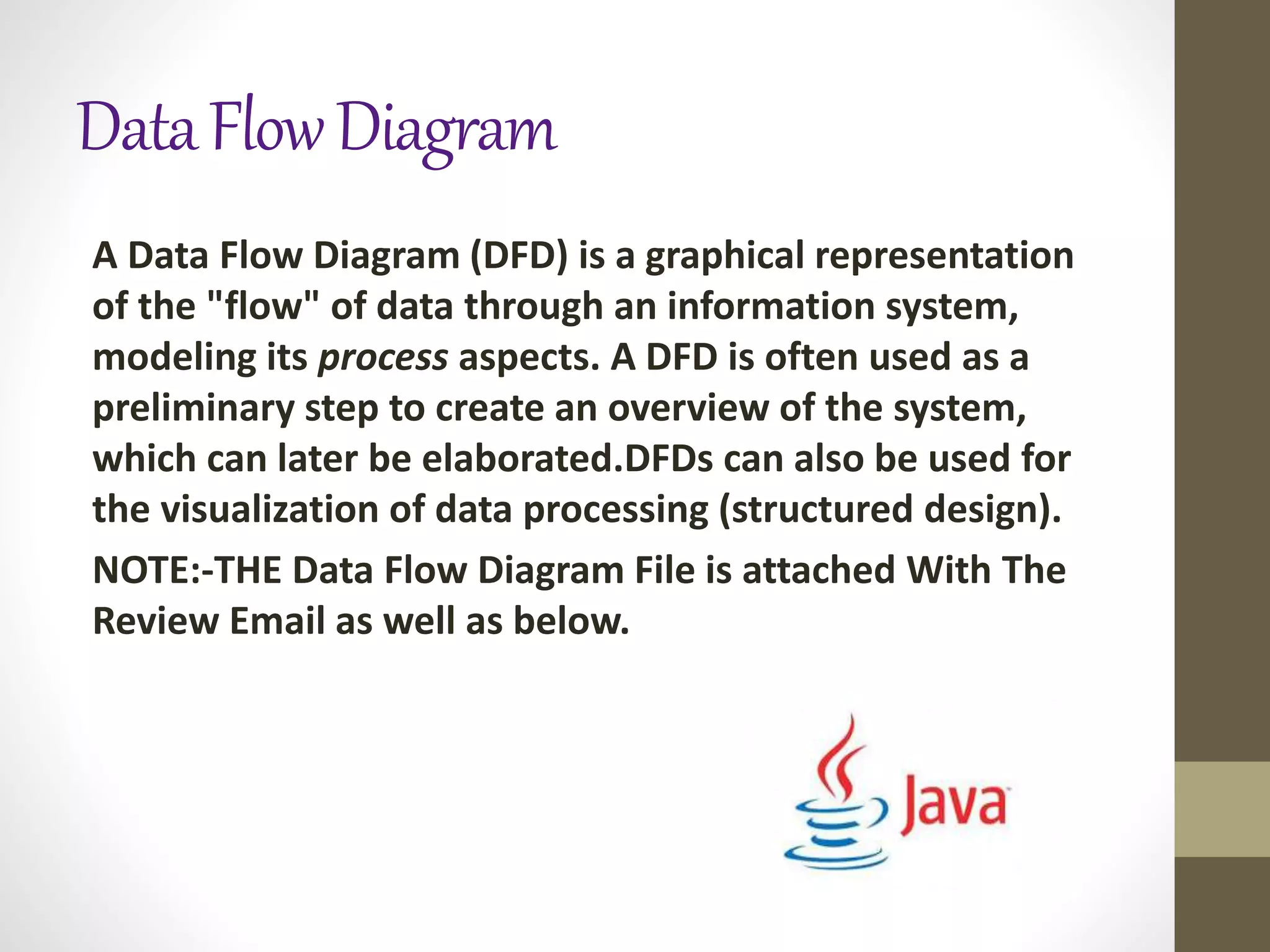 DataFlowDiagram
A Data Flow Diagram (DFD) is a graphical representation
of the "flow" of data through an information system,
modeling its process aspects. A DFD is often used as a
preliminary step to create an overview of the system,
which can later be elaborated.DFDs can also be used for
the visualization of data processing (structured design).
NOTE:-THE Data Flow Diagram File is attached With The
Review Email as well as below.
 