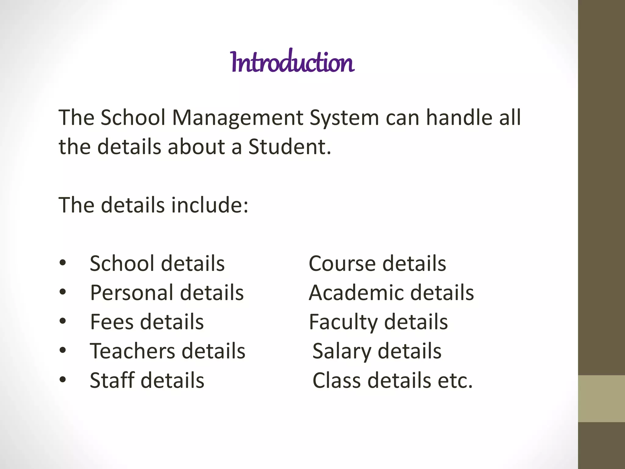 Introduction
The School Management System can handle all
the details about a Student.
The details include:
• School details Course details
• Personal details Academic details
• Fees details Faculty details
• Teachers details Salary details
• Staff details Class details etc.
 
