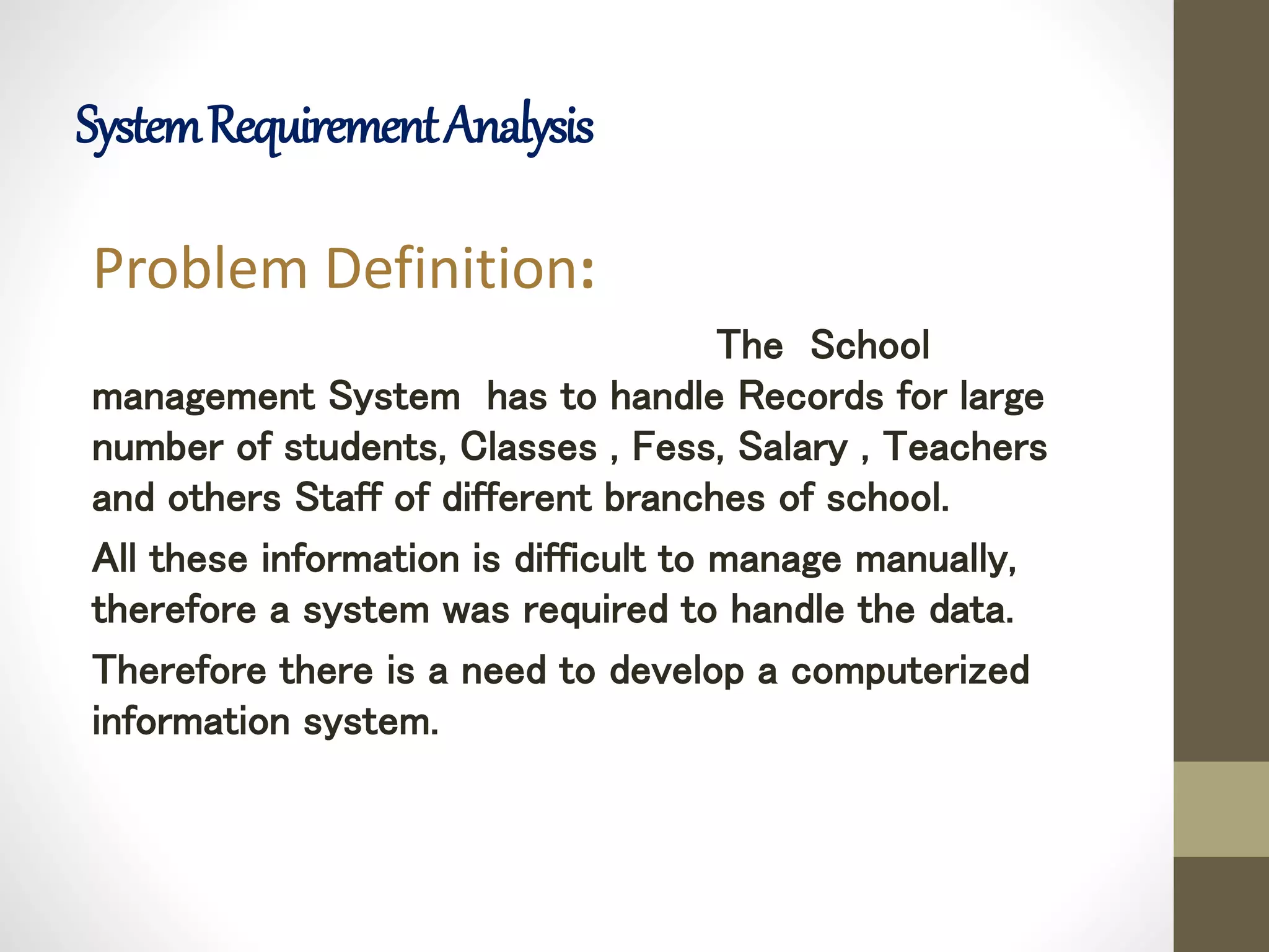 SystemRequirementAnalysis
Problem Definition:
The School
management System has to handle Records for large
number of students, Classes , Fess, Salary , Teachers
and others Staff of different branches of school.
All these information is difficult to manage manually,
therefore a system was required to handle the data.
Therefore there is a need to develop a computerized
information system.
 