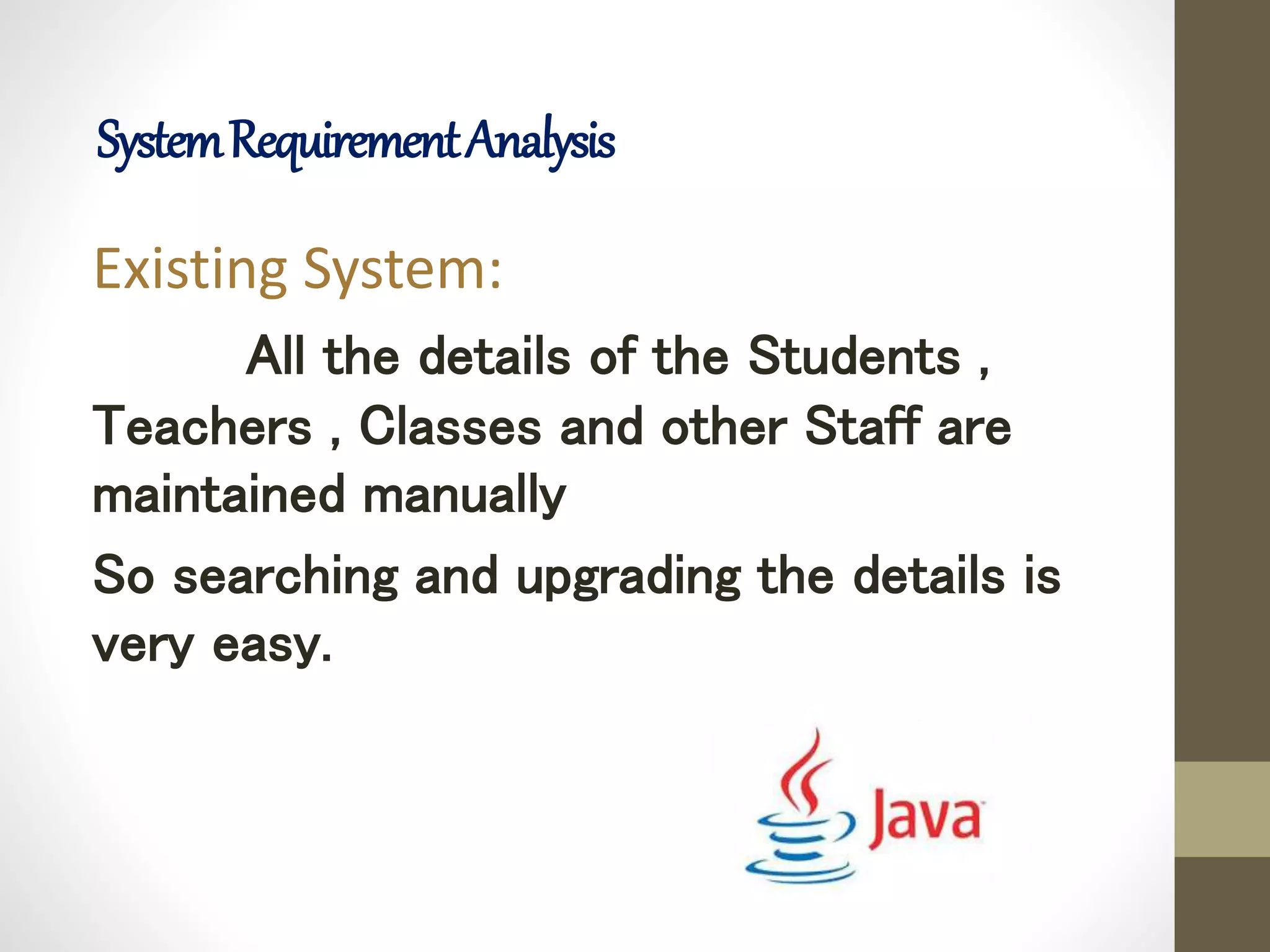 Existing System:
All the details of the Students ,
Teachers , Classes and other Staff are
maintained manually
So searching and upgrading the details is
very easy.
SystemRequirementAnalysis
 