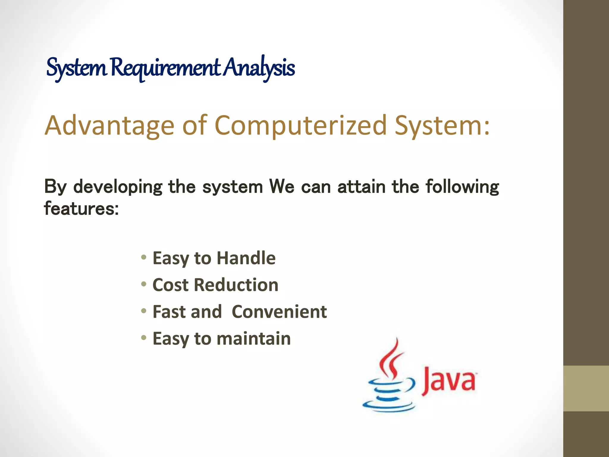 Advantage of Computerized System:
By developing the system We can attain the following
features:
• Easy to Handle
• Cost Reduction
• Fast and Convenient
• Easy to maintain
SystemRequirementAnalysis
 