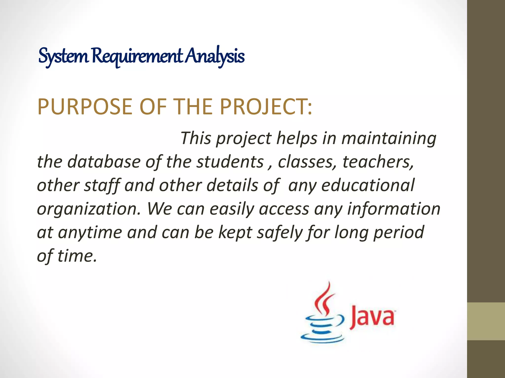 PURPOSE OF THE PROJECT:
This project helps in maintaining
the database of the students , classes, teachers,
other staff and other details of any educational
organization. We can easily access any information
at anytime and can be kept safely for long period
of time.
SystemRequirementAnalysis
 