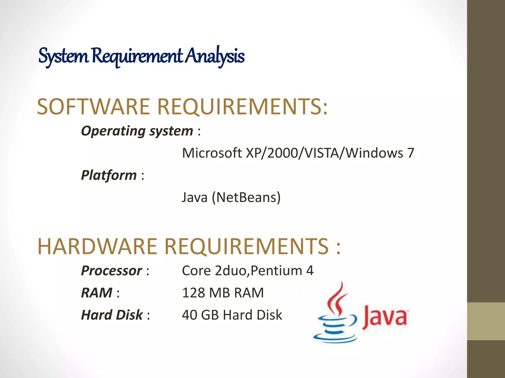 SOFTWARE REQUIREMENTS:
Operating system :
Microsoft XP/2000/VISTA/Windows 7
Platform :
Java (NetBeans)
HARDWARE REQUIREMENTS :
Processor : Core 2duo,Pentium 4
RAM : 128 MB RAM
Hard Disk : 40 GB Hard Disk
SystemRequirementAnalysis
 