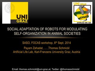 SOCIAL ADAPTATION OF ROBOTS FOR MODULATING 
SELF-ORGANIZATION IN ANIMAL SOCIETIES 
SASO, FOCAS workshop, 8th Sept. 2014 
Payam Zahadat, … ,Thomas Schmickl 
Artificial Life Lab, Karl-Franzens University Graz, Austria 
Email: thomas.schmickl@uni-graz.at, Twitter: @thomasschmickl 
 