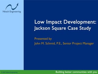 Low Impact Development:
                            Jackson Square Case Study

                            Presented by
                            John M. Schmid, P.E., Senior Project Manager




© 2007 Nitsch Engineering                  Building better communities with you
 