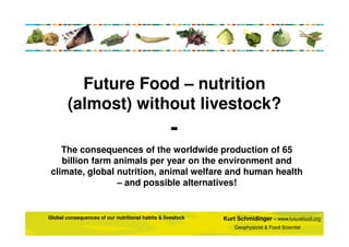 Future Food – nutrition
(almost) without livestock?

The consequences of the worldwide production of 65
billion farm animals per year on the environment and
climate, global nutrition, animal welfare and human health
– and possible alternatives!

Global consequences of our nutritional habits & livestock

Kurt Schmidinger – www.futurefood.org
Geophysicist & Food Scientist

 