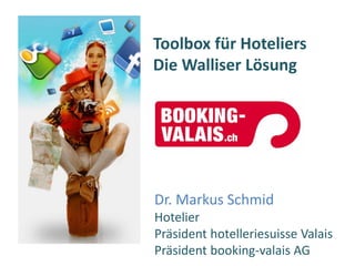 Toolbox für Hoteliers
Die Walliser Lösung
Dr. Markus Schmid
Hotelier
Präsident hotelleriesuisse Valais
Präsident booking-valais AG
 