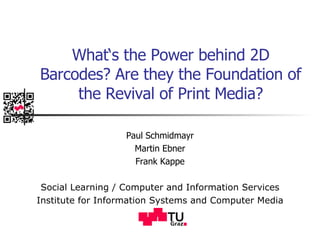 What‘s the Power behind 2D Barcodes? Are they the Foundation of the Revival of Print Media? Paul Schmidmayr Martin Ebner Frank Kappe Social Learning / Computer and Information Services Institute for Information Systems and Computer Media 