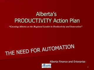 Alberta’s  PRODUCTIVITY Action Plan Alberta Finance and Enterprise “ Creating Alberta as the Regional Leader in Productivity and Innovation”   THE NEED FOR AUTOMATION 