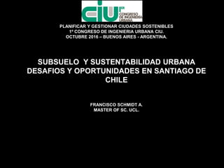 PLANIFICAR Y GESTIONAR CIUDADES SOSTENIBLES
1º CONGRESO DE INGENIERIA URBANA CIU.
OCTUBRE 2016 – BUENOS AIRES - ARGENTINA.
SUBSUELO Y SUSTENTABILIDAD URBANA
DESAFIOS Y OPORTUNIDADES EN SANTIAGO DE
CHILE
FRANCISCO SCHMIDT A.
MASTER OF SC. UCL.
FRANCISCO SCHMIDT
A.
FRANCISCO SCHMIDT A.
 