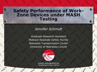 Safety Performance of Work-
 Zone Devices under MASH
           Testing

          Jennifer Schmidt

       Graduate Research Assistant
     Midwest Roadside Safety Facility
     Nebraska Transportation Center
      University of Nebraska-Lincoln
 