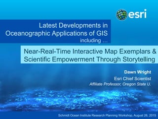 Latest Developments in
Oceanographic Applications of GIS
including …
Dawn Wright
Esri Chief Scientist
Affiliate Professor, Oregon State U.
Near-Real-Time Interactive Map Exemplars &
Scientific Empowerment Through Storytelling
Schmidt Ocean Institute Research Planning Workshop, August 26, 2015
 