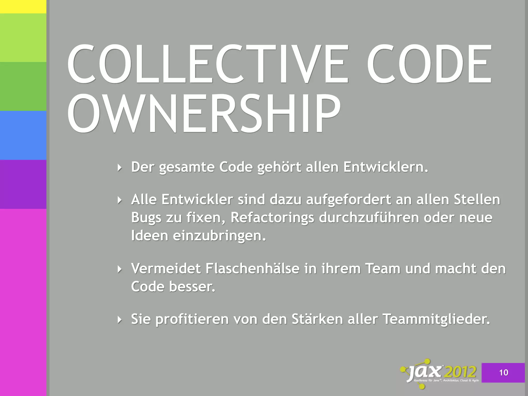 COLLECTIVE CODE
OWNERSHIP
 ‣ Der gesamte Code gehört allen Entwicklern.

 ‣ Alle Entwickler sind dazu aufgefordert an allen Stellen
   Bugs zu fixen, Refactorings durchzuführen oder neue
   Ideen einzubringen.

 ‣ Vermeidet Flaschenhälse in ihrem Team und macht den
   Code besser.

 ‣ Sie profitieren von den Stärken aller Teammitglieder.


                                                           10
 