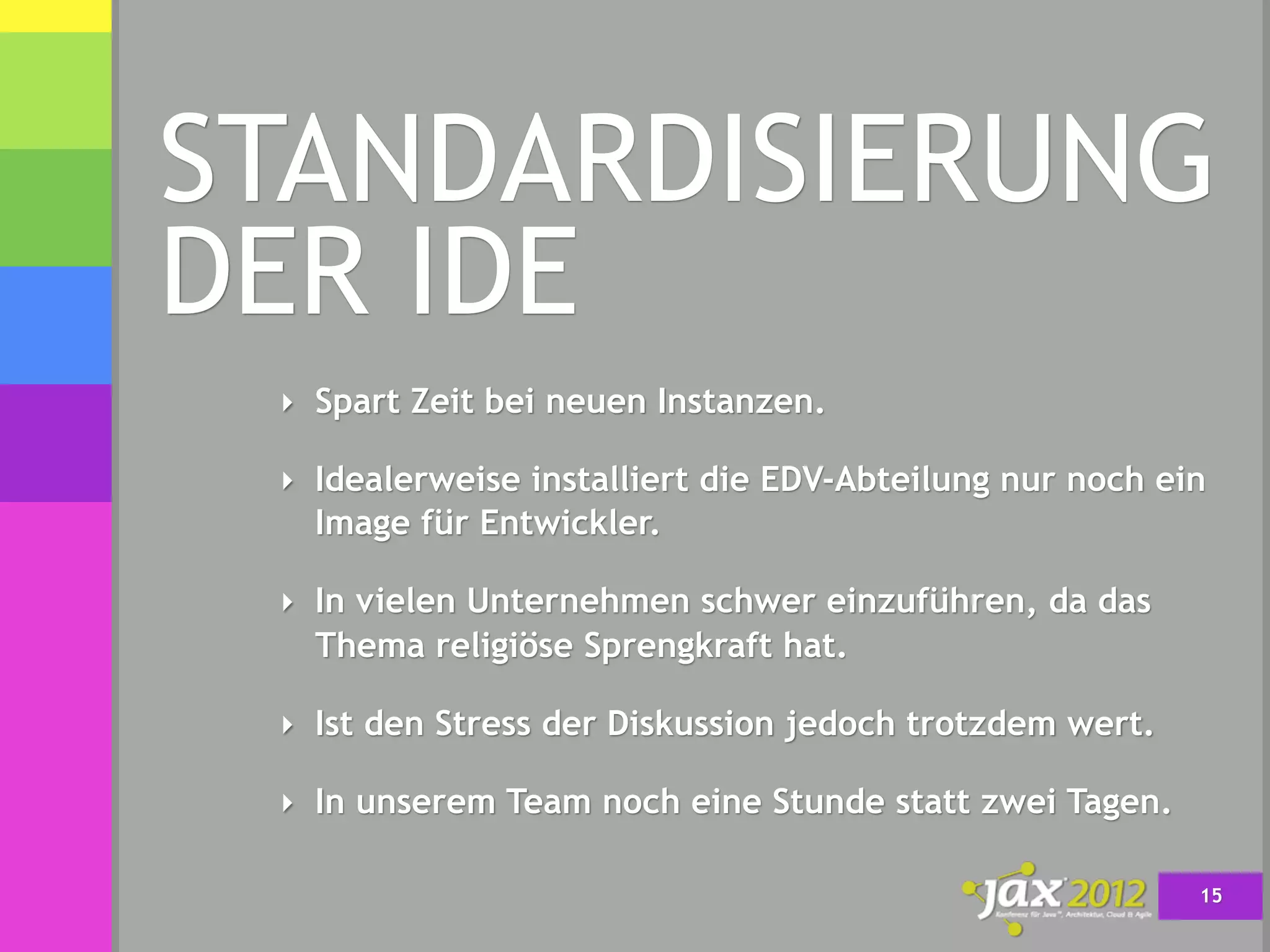 STANDARDISIERUNG
DER IDE
 ‣ Spart Zeit bei neuen Instanzen.

 ‣ Idealerweise installiert die EDV-Abteilung nur noch ein
   Image für Entwickler.

 ‣ In vielen Unternehmen schwer einzuführen, da das
   Thema religiöse Sprengkraft hat.

 ‣ Ist den Stress der Diskussion jedoch trotzdem wert.

 ‣ In unserem Team noch eine Stunde statt zwei Tagen.

                                                         15
 