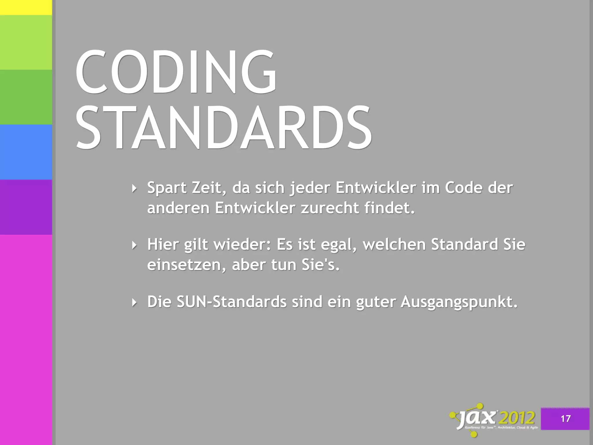 CODING
STANDARDS
 ‣ Spart Zeit, da sich jeder Entwickler im Code der
   anderen Entwickler zurecht findet.

 ‣ Hier gilt wieder: Es ist egal, welchen Standard Sie
   einsetzen, aber tun Sie's.

 ‣ Die SUN-Standards sind ein guter Ausgangspunkt.




                                                         17
 