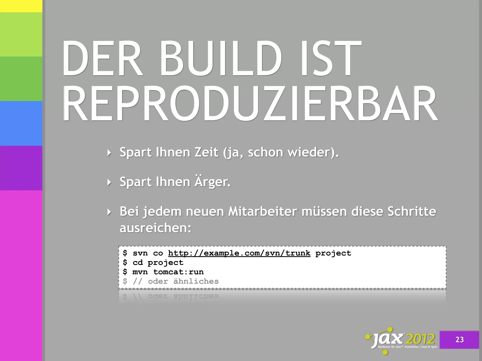 DER BUILD IST
REPRODUZIERBAR
 ‣ Spart Ihnen Zeit (ja, schon wieder).

 ‣ Spart Ihnen Ärger.

 ‣ Bei jedem neuen Mitarbeiter müssen diese Schritte
   ausreichen:
   $   svn co http://example.com/svn/trunk project
   $   cd project
   $   mvn tomcat:run
   $   // oder ähnliches




                                                       23
 