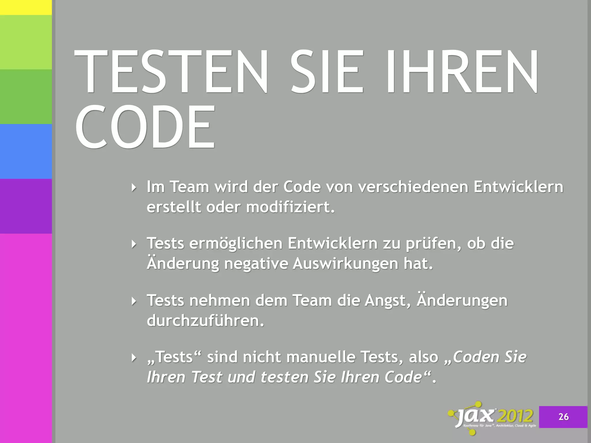 TESTEN SIE IHREN
CODE
 ‣ Im Team wird der Code von verschiedenen Entwicklern
   erstellt oder modifiziert.

 ‣ Tests ermöglichen Entwicklern zu prüfen, ob die
   Änderung negative Auswirkungen hat.

 ‣ Tests nehmen dem Team die Angst, Änderungen
   durchzuführen.

 ‣ „Tests“ sind nicht manuelle Tests, also „Coden Sie
   Ihren Test und testen Sie Ihren Code“.

                                                        26
 
