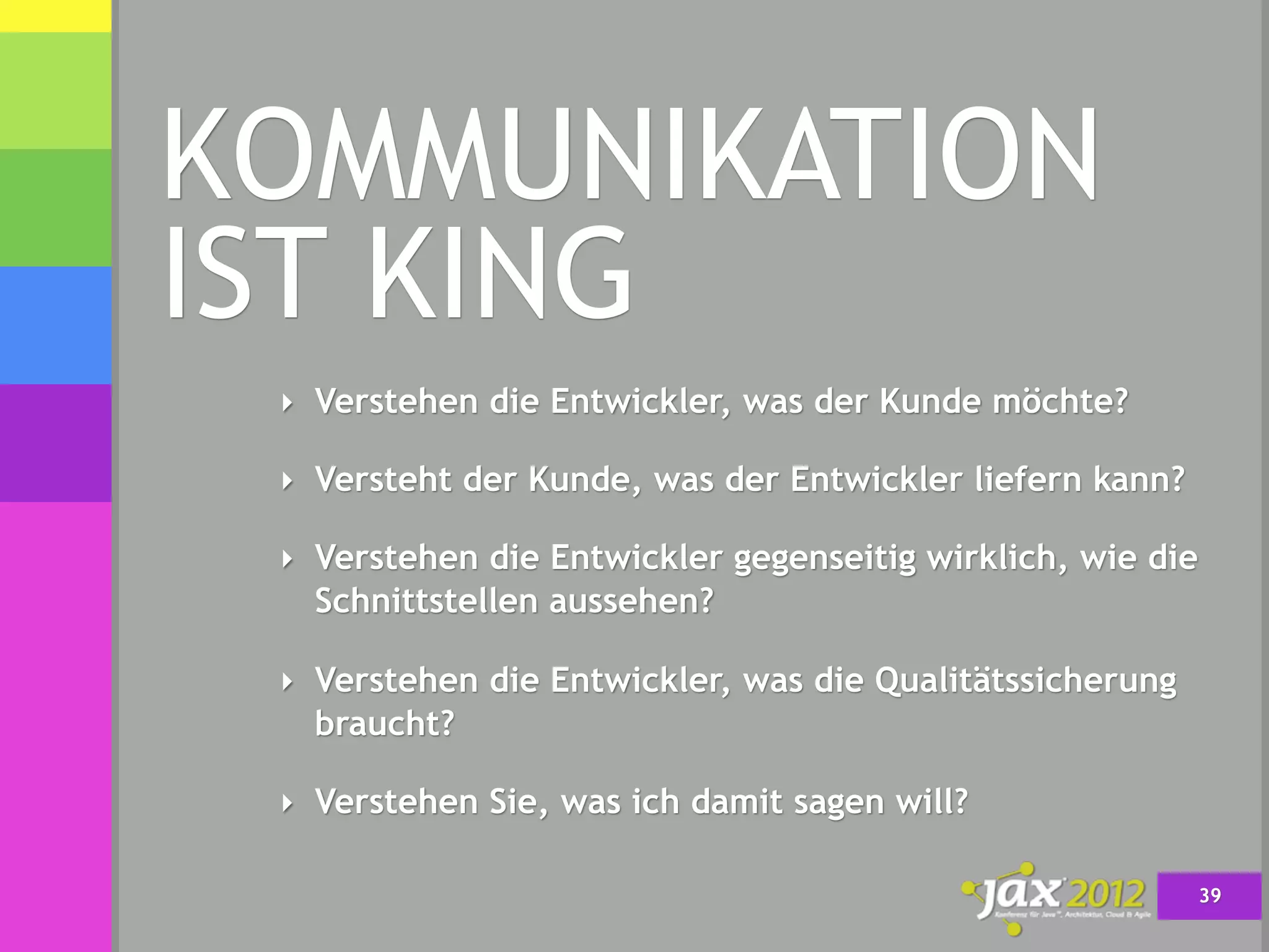 KOMMUNIKATION
IST KING
 ‣ Verstehen die Entwickler, was der Kunde möchte?

 ‣ Versteht der Kunde, was der Entwickler liefern kann?

 ‣ Verstehen die Entwickler gegenseitig wirklich, wie die
   Schnittstellen aussehen?

 ‣ Verstehen die Entwickler, was die Qualitätssicherung
   braucht?

 ‣ Verstehen Sie, was ich damit sagen will?

                                                            39
 