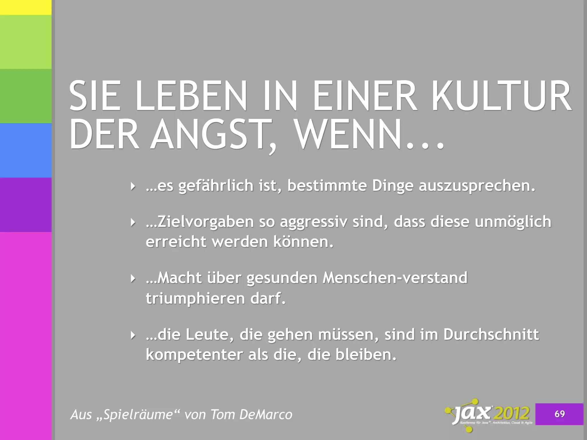 SIE LEBEN IN EINER KULTUR
DER ANGST, WENN...
        ‣ …es gefährlich ist, bestimmte Dinge auszusprechen.

        ‣ …Zielvorgaben so aggressiv sind, dass diese unmöglich
          erreicht werden können.

        ‣ …Macht über gesunden Menschen-verstand
          triumphieren darf.

        ‣ …die Leute, die gehen müssen, sind im Durchschnitt
          kompetenter als die, die bleiben.


Aus „Spielräume“ von Tom DeMarco                                  69
 
