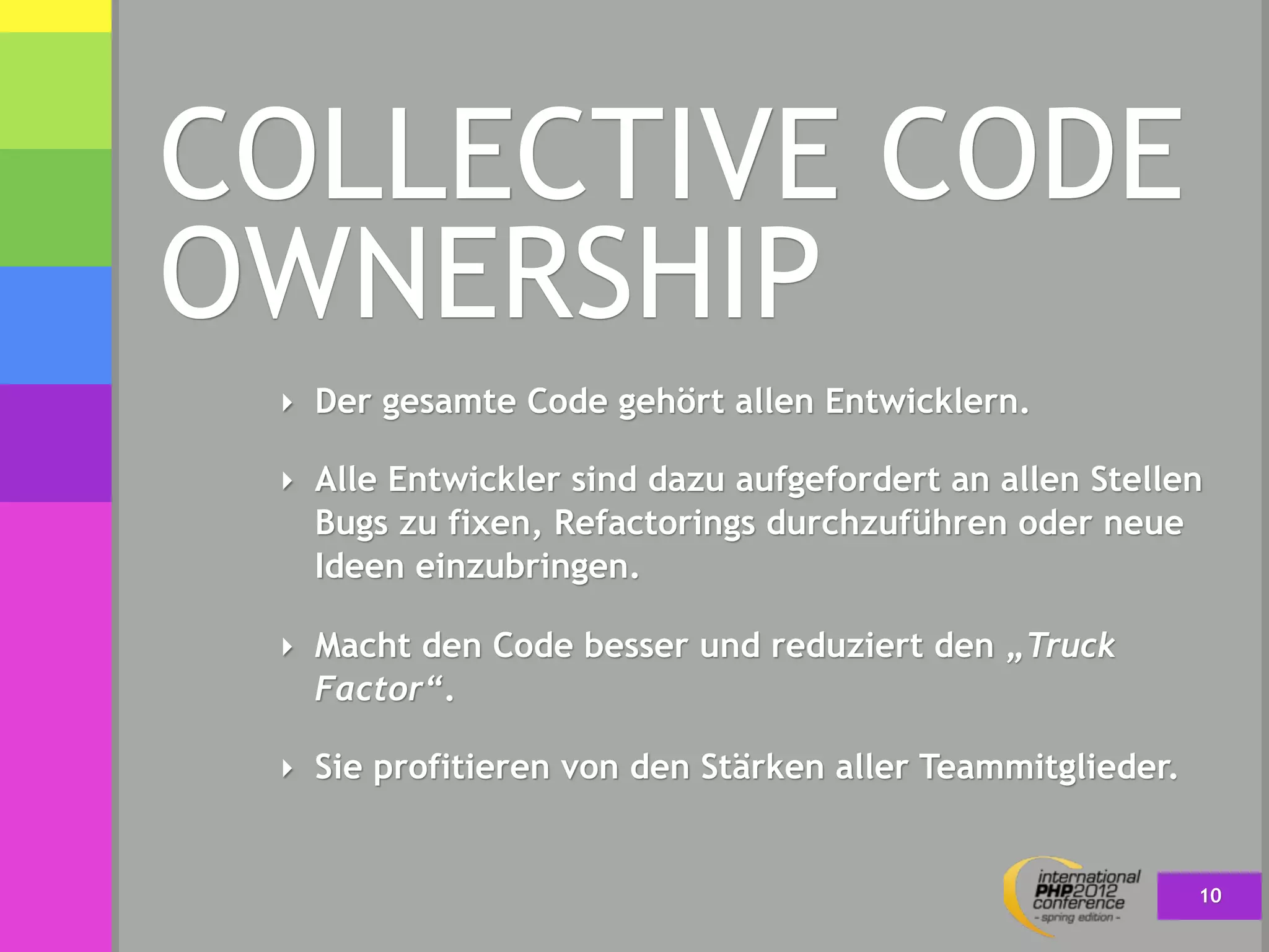 COLLECTIVE CODE
OWNERSHIP
 ‣ Der gesamte Code gehört allen Entwicklern.

 ‣ Alle Entwickler sind dazu aufgefordert an allen Stellen
   Bugs zu fixen, Refactorings durchzuführen oder neue
   Ideen einzubringen.

 ‣ Macht den Code besser und reduziert den „Truck
   Factor“.

 ‣ Sie profitieren von den Stärken aller Teammitglieder.


                                                           10
 
