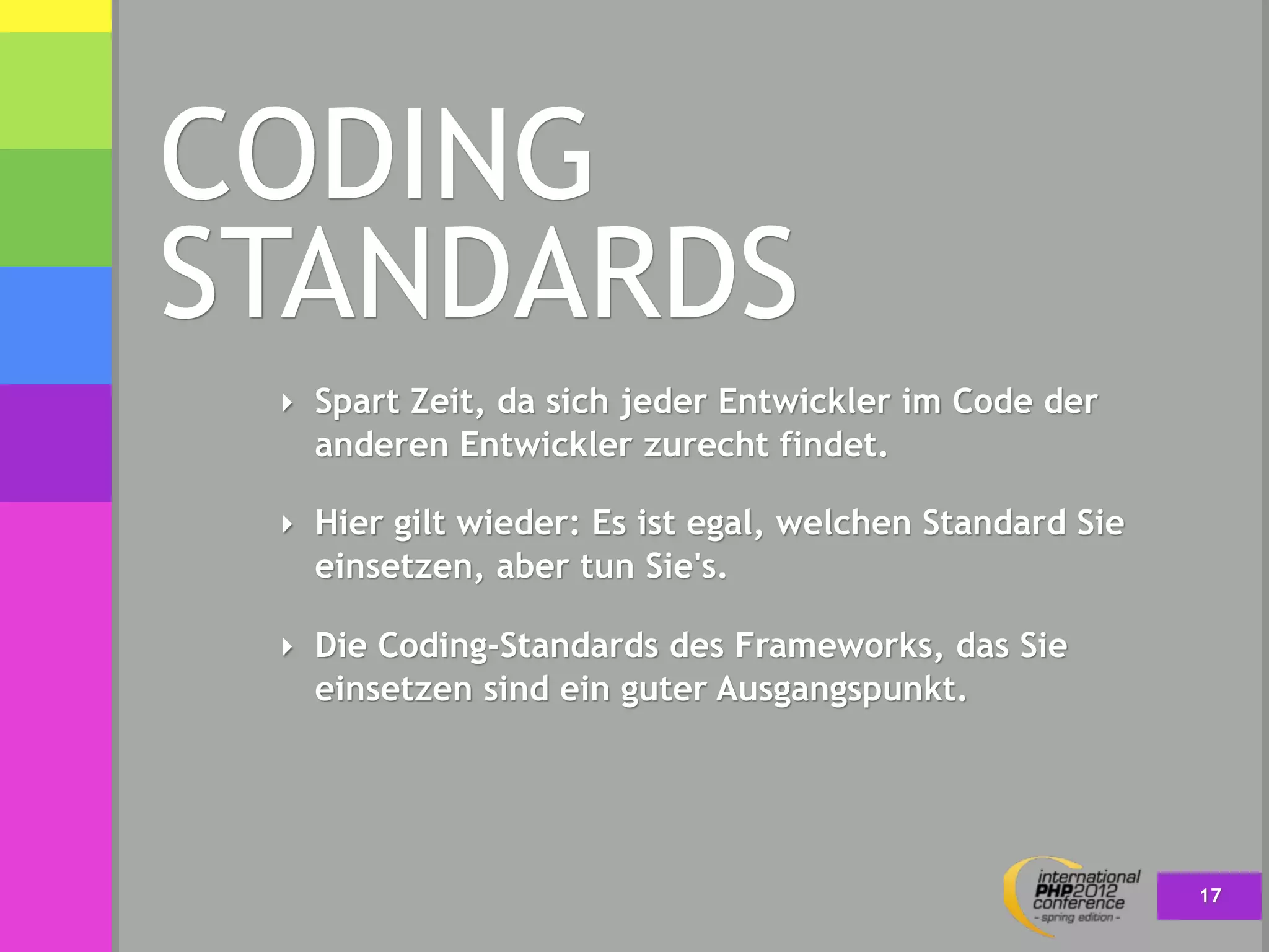 CODING
STANDARDS
 ‣ Spart Zeit, da sich jeder Entwickler im Code der
   anderen Entwickler zurecht findet.

 ‣ Hier gilt wieder: Es ist egal, welchen Standard Sie
   einsetzen, aber tun Sie's.

 ‣ Die Coding-Standards des Frameworks, das Sie
   einsetzen sind ein guter Ausgangspunkt.




                                                         17
 
