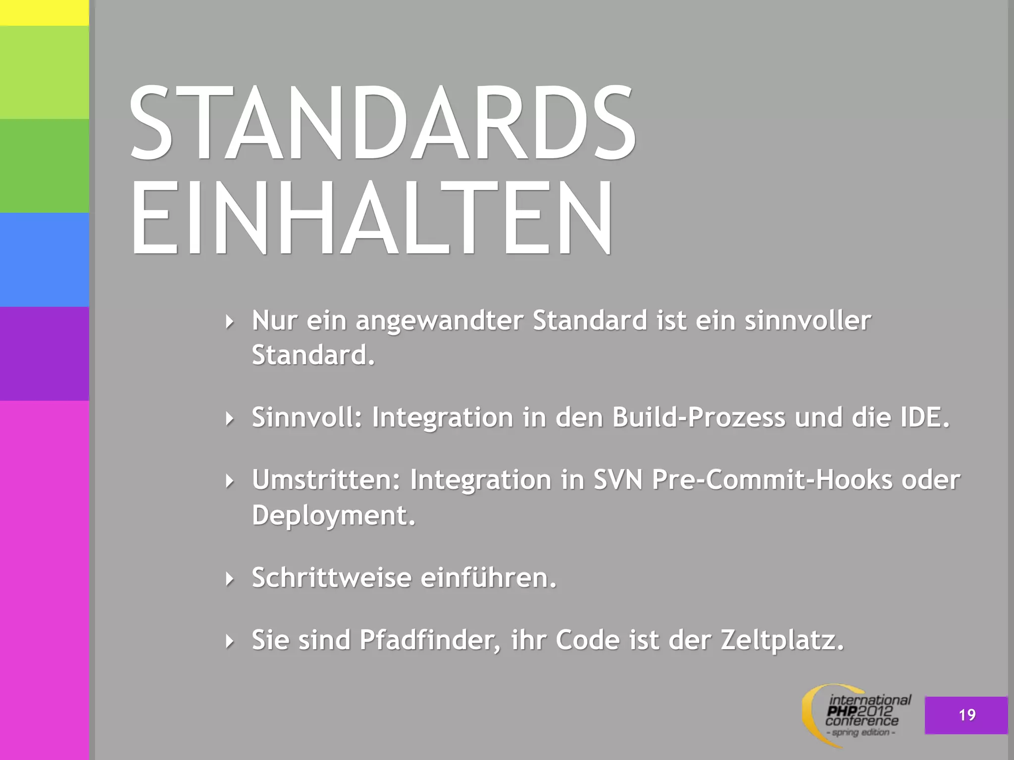 STANDARDS
EINHALTEN
 ‣ Nur ein angewandter Standard ist ein sinnvoller
   Standard.

 ‣ Sinnvoll: Integration in den Build-Prozess und die IDE.

 ‣ Umstritten: Integration in SVN Pre-Commit-Hooks oder
   Deployment.

 ‣ Schrittweise einführen.

 ‣ Sie sind Pfadfinder, ihr Code ist der Zeltplatz.

                                                             19
 