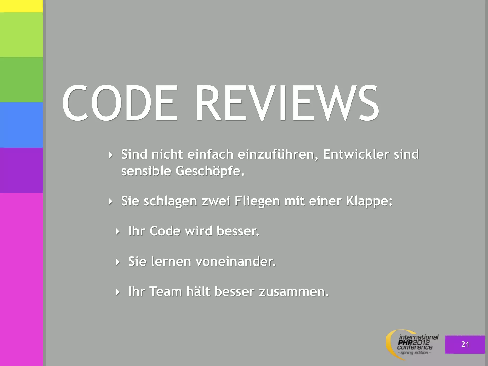 CODE REVIEWS
 ‣ Sind nicht einfach einzuführen, Entwickler sind
   sensible Geschöpfe.

 ‣ Sie schlagen zwei Fliegen mit einer Klappe:

  ‣ Ihr Code wird besser.

  ‣ Sie lernen voneinander.

  ‣ Ihr Team hält besser zusammen.



                                                     21
 