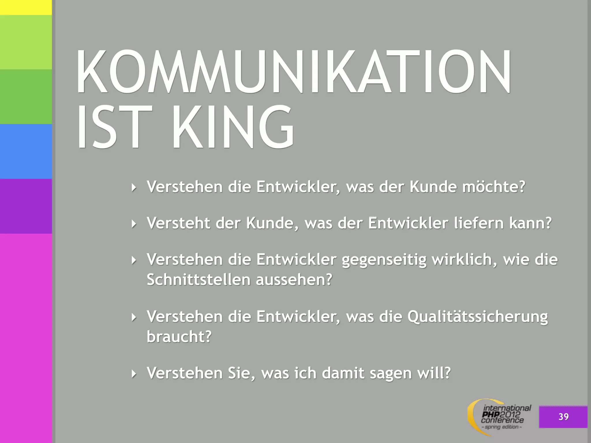 KOMMUNIKATION
IST KING
 ‣ Verstehen die Entwickler, was der Kunde möchte?

 ‣ Versteht der Kunde, was der Entwickler liefern kann?

 ‣ Verstehen die Entwickler gegenseitig wirklich, wie die
   Schnittstellen aussehen?

 ‣ Verstehen die Entwickler, was die Qualitätssicherung
   braucht?

 ‣ Verstehen Sie, was ich damit sagen will?

                                                            39
 