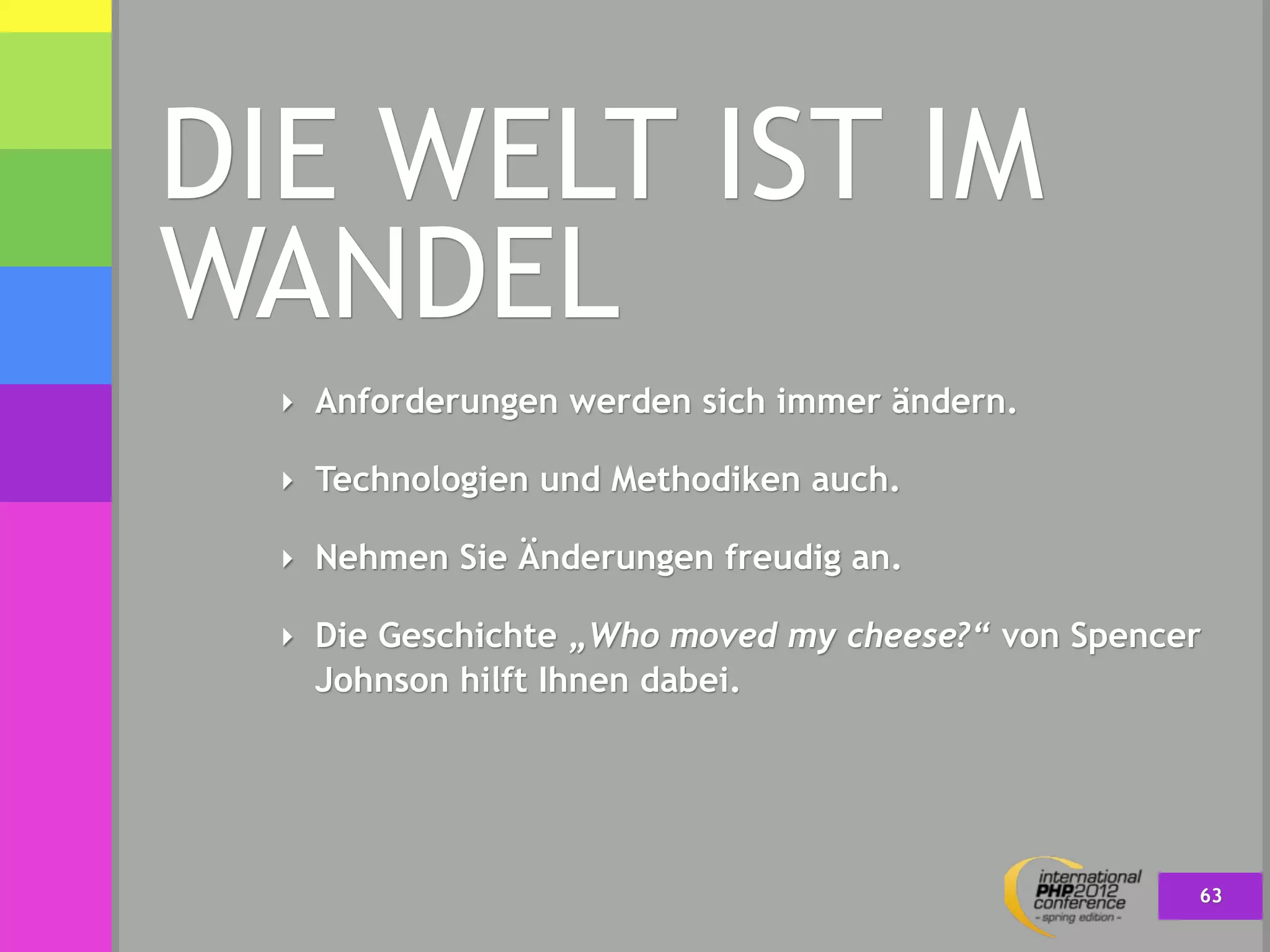 DIE WELT IST IM
WANDEL
  ‣ Anforderungen werden sich immer ändern.

  ‣ Technologien und Methodiken auch.

  ‣ Nehmen Sie Änderungen freudig an.

  ‣ Die Geschichte „Who moved my cheese?“ von Spencer
    Johnson hilft Ihnen dabei.




                                                    63
 