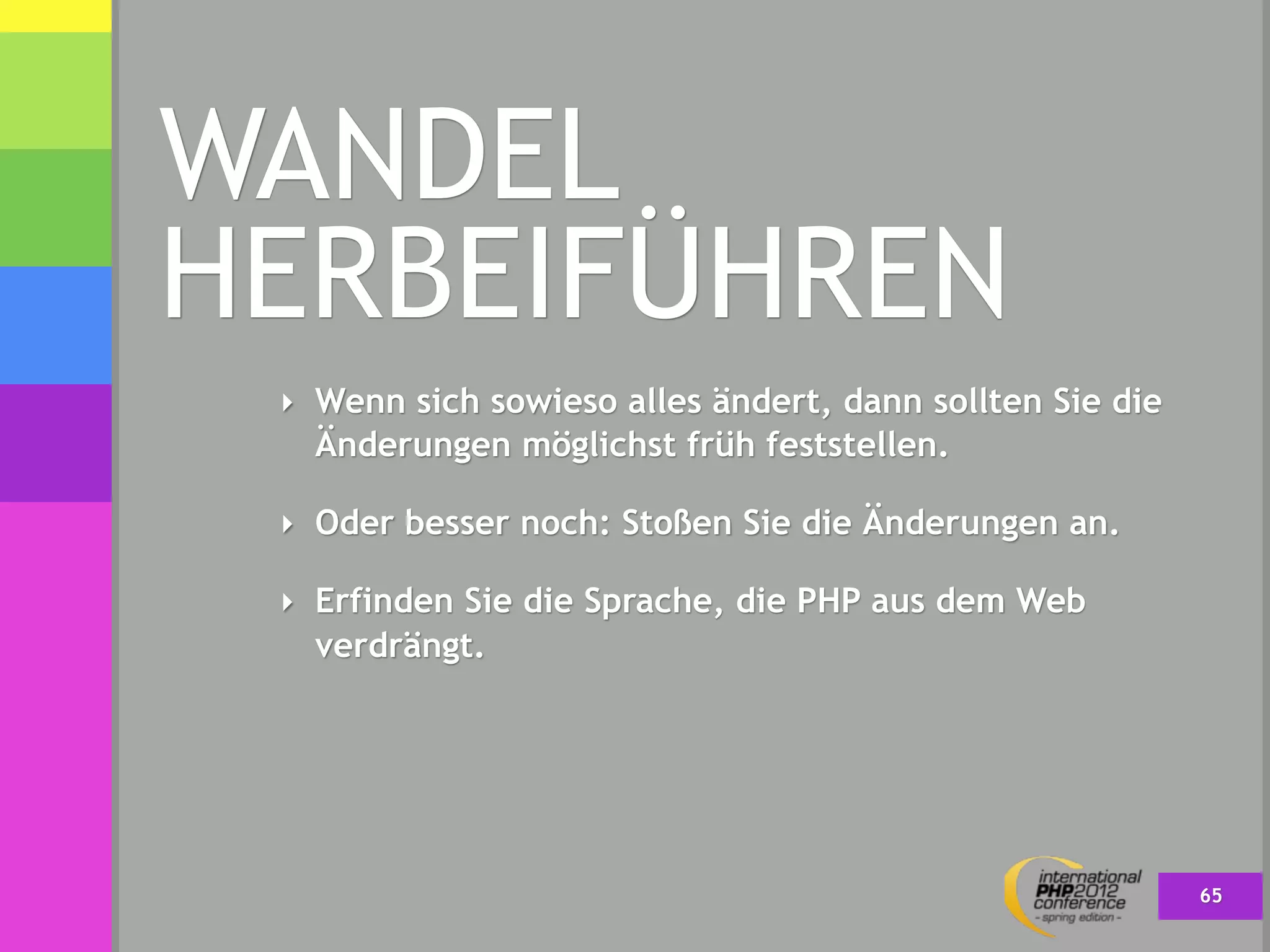 WANDEL
HERBEIFÜHREN
 ‣ Wenn sich sowieso alles ändert, dann sollten Sie die
   Änderungen möglichst früh feststellen.

 ‣ Oder besser noch: Stoßen Sie die Änderungen an.

 ‣ Erfinden Sie die Sprache, die PHP aus dem Web
   verdrängt.




                                                          65
 