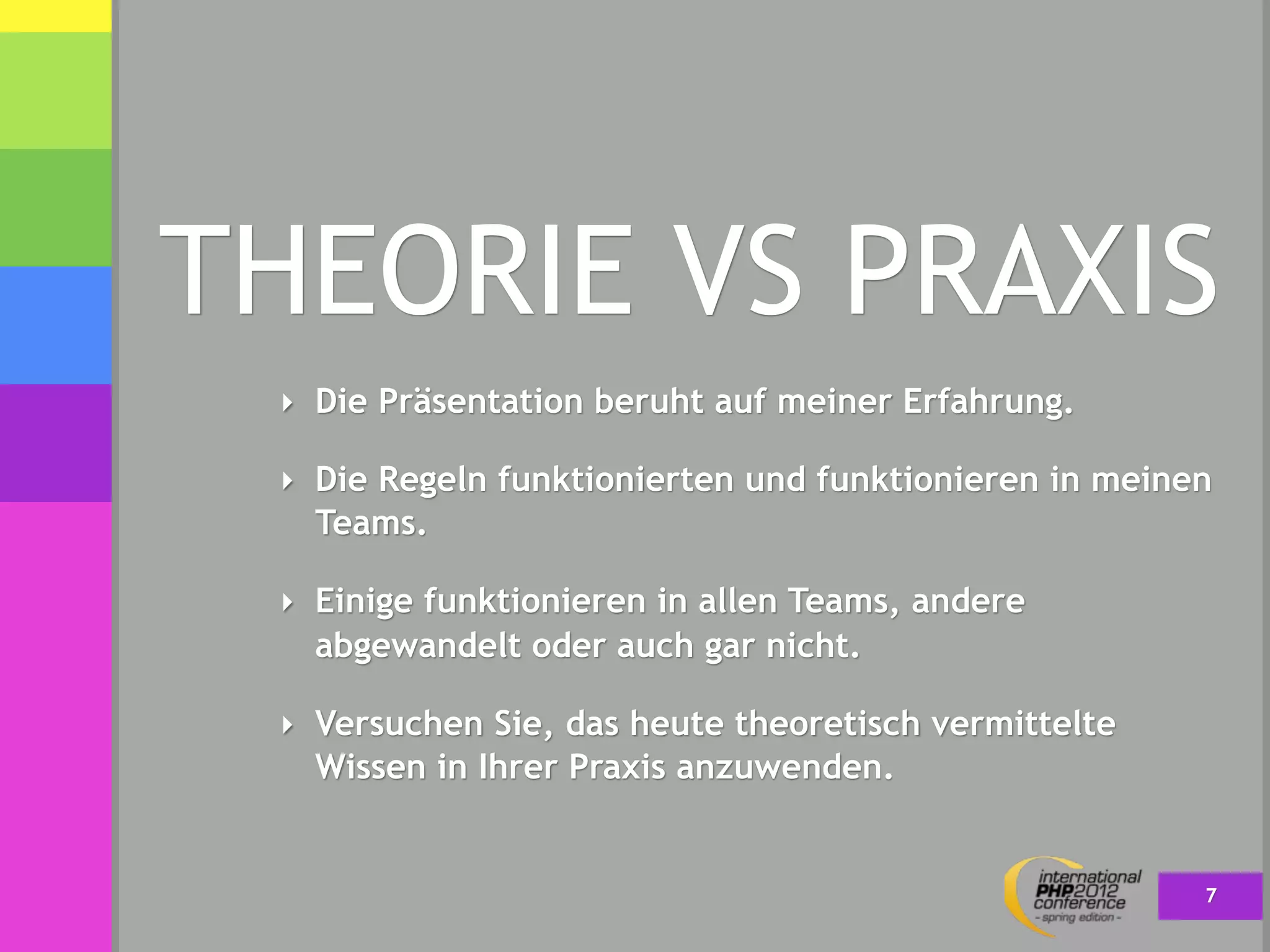 THEORIE VS PRAXIS
 ‣ Die Präsentation beruht auf meiner Erfahrung.

 ‣ Die Regeln funktionierten und funktionieren in meinen
   Teams.

 ‣ Einige funktionieren in allen Teams, andere
   abgewandelt oder auch gar nicht.

 ‣ Versuchen Sie, das heute theoretisch vermittelte
   Wissen in Ihrer Praxis anzuwenden.


                                                       7
 
