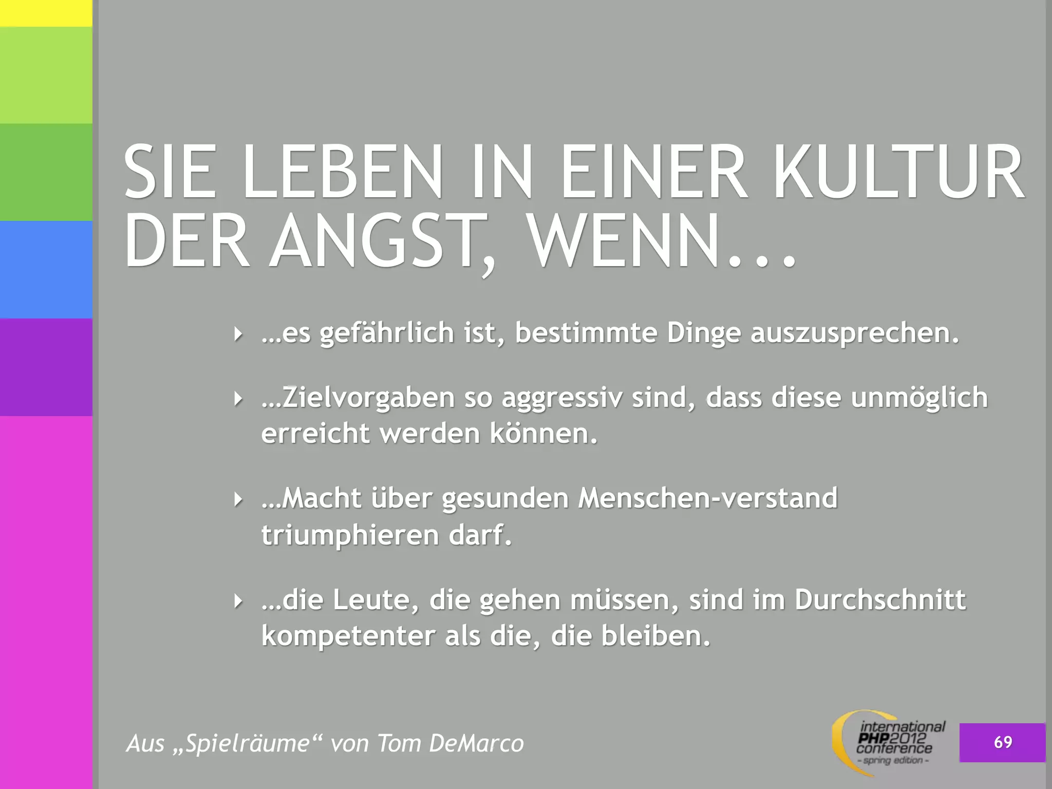 SIE LEBEN IN EINER KULTUR
DER ANGST, WENN...
        ‣ …es gefährlich ist, bestimmte Dinge auszusprechen.

        ‣ …Zielvorgaben so aggressiv sind, dass diese unmöglich
          erreicht werden können.

        ‣ …Macht über gesunden Menschen-verstand
          triumphieren darf.

        ‣ …die Leute, die gehen müssen, sind im Durchschnitt
          kompetenter als die, die bleiben.


Aus „Spielräume“ von Tom DeMarco                                  69
 