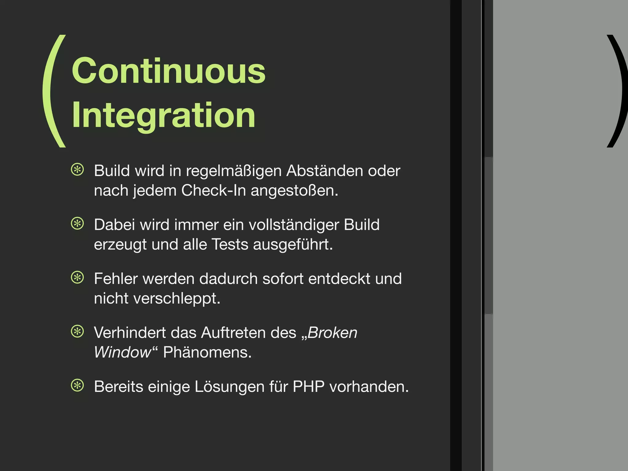 (   Continuous
    Integration
    ⊛   Build wird in regelmäßigen Abständen oder
                                                     )
        nach jedem Check-In angestoßen.

    ⊛   Dabei wird immer ein vollständiger Build
        erzeugt und alle Tests ausgeführt.

    ⊛   Fehler werden dadurch sofort entdeckt und
        nicht verschleppt.

    ⊛   Verhindert das Auftreten des „Broken
        Window“ Phänomens.

    ⊛   Bereits einige Lösungen für PHP vorhanden.
 