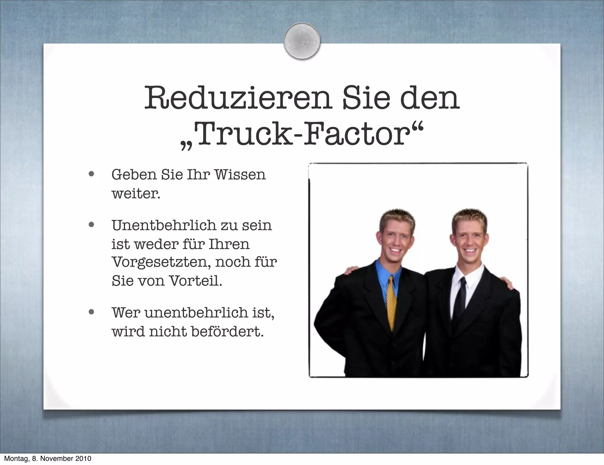 Reduzieren Sie den
„Truck-Factor“
• Geben Sie Ihr Wissen
weiter.
• Unentbehrlich zu sein
ist weder für Ihren
Vorgesetzten, noch für
Sie von Vorteil.
• Wer unentbehrlich ist,
wird nicht befördert.
Montag, 8. November 2010
 