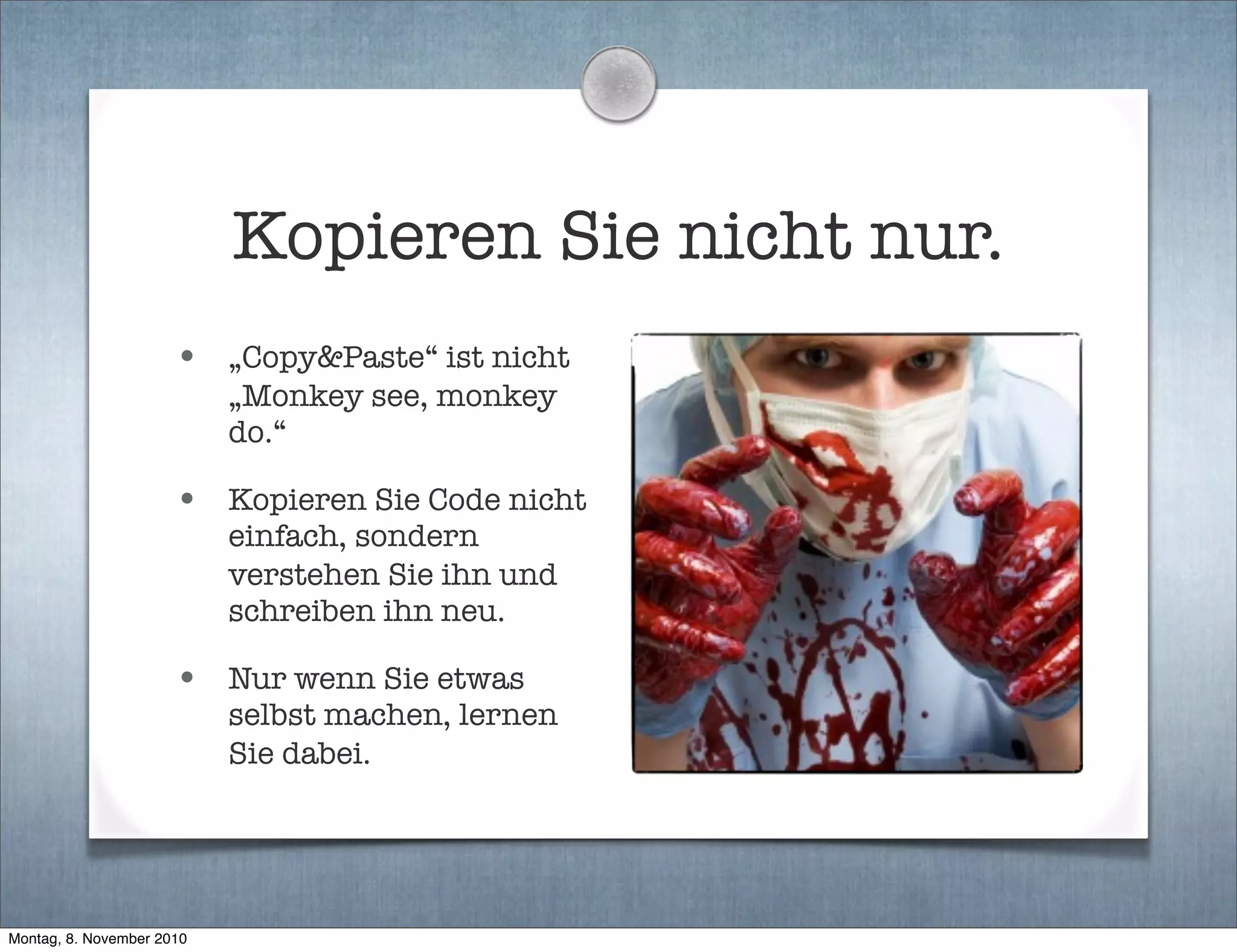Kopieren Sie nicht nur.
• „Copy&Paste“ ist nicht
„Monkey see, monkey
do.“
• Kopieren Sie Code nicht
einfach, sondern
verstehen Sie ihn und
schreiben ihn neu.
• Nur wenn Sie etwas
selbst machen, lernen
Sie dabei.
Montag, 8. November 2010
 