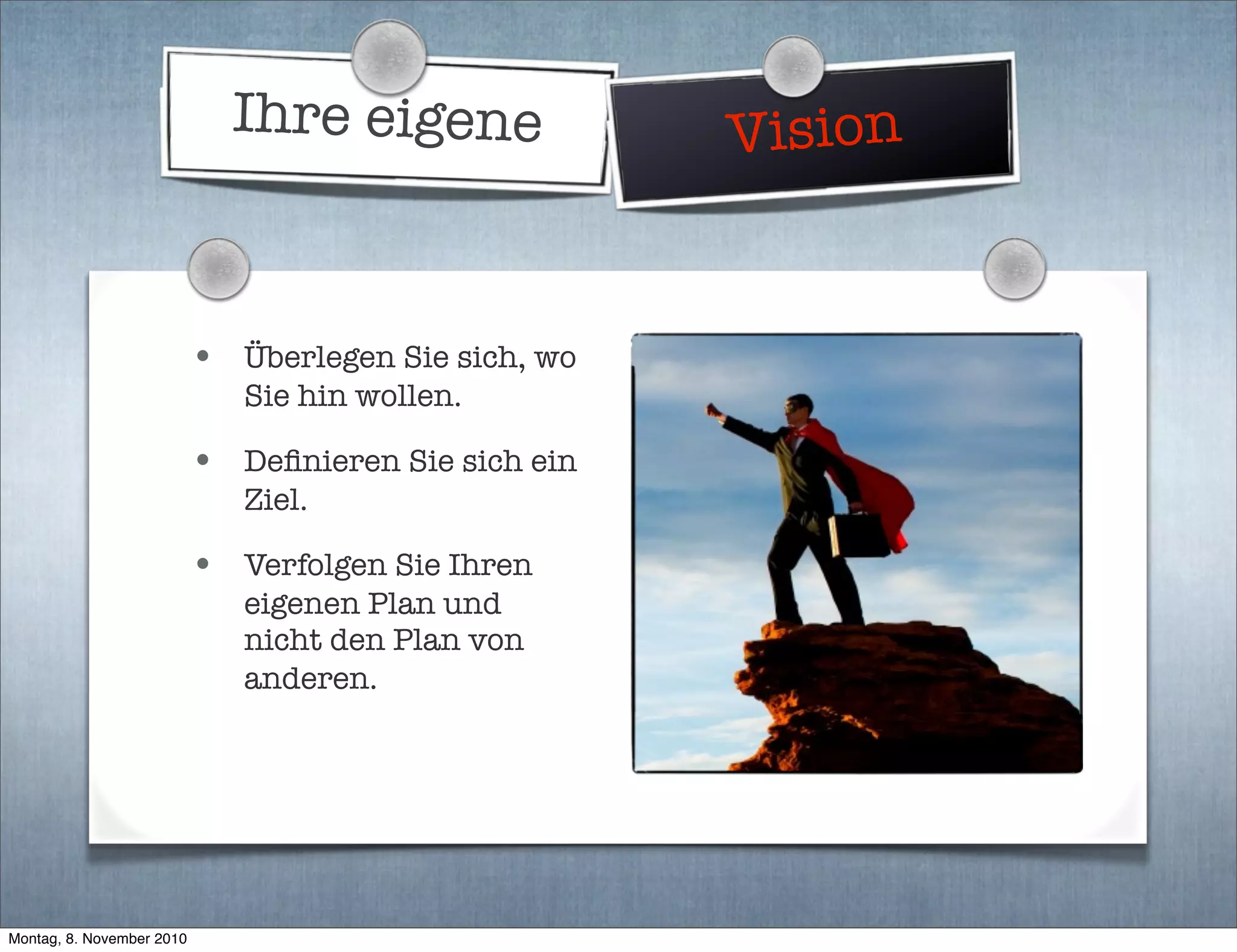 Ihre eigene Vision
• Überlegen Sie sich, wo
Sie hin wollen.
• Deﬁnieren Sie sich ein
Ziel.
• Verfolgen Sie Ihren
eigenen Plan und
nicht den Plan von
anderen.
Montag, 8. November 2010
 