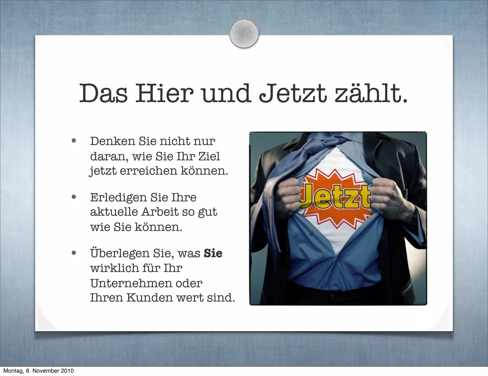 Das Hier und Jetzt zählt.
• Denken Sie nicht nur
daran, wie Sie Ihr Ziel
jetzt erreichen können.
• Erledigen Sie Ihre
aktuelle Arbeit so gut
wie Sie können.
• Überlegen Sie, was Sie
wirklich für Ihr
Unternehmen oder
Ihren Kunden wert sind.
Montag, 8. November 2010
 
