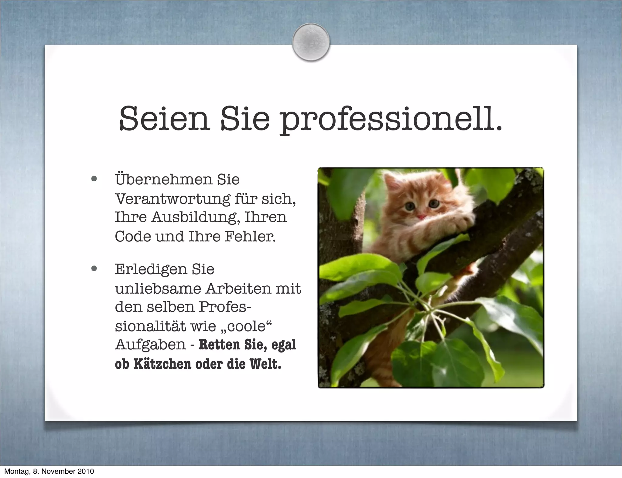 Seien Sie professionell.
• Übernehmen Sie
Verantwortung für sich,
Ihre Ausbildung, Ihren
Code und Ihre Fehler.
• Erledigen Sie
unliebsame Arbeiten mit
den selben Profes-
sionalität wie „coole“
Aufgaben - Retten Sie, egal
ob Kätzchen oder die Welt.
Montag, 8. November 2010
 