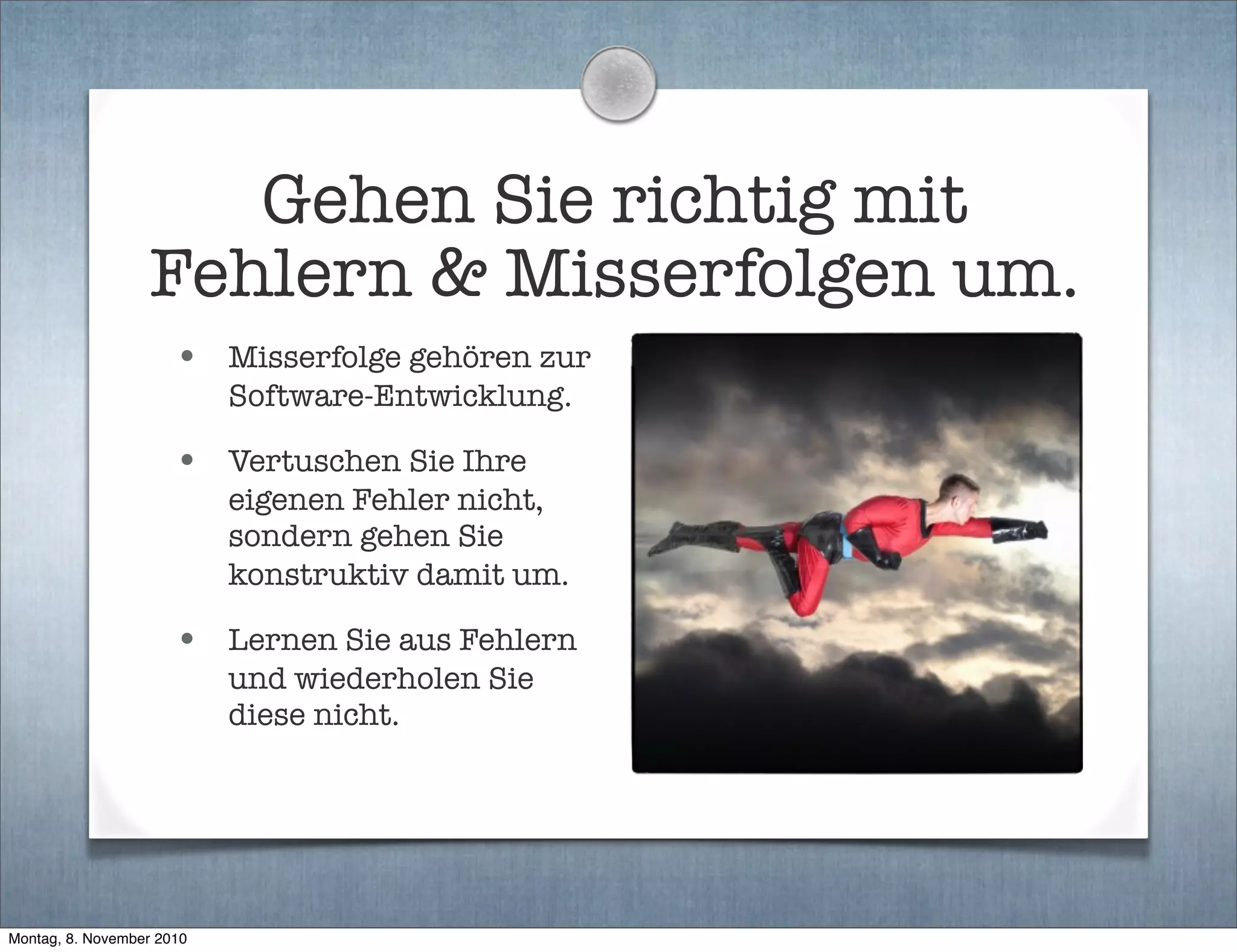 Gehen Sie richtig mit
Fehlern & Misserfolgen um.
• Misserfolge gehören zur
Software-Entwicklung.
• Vertuschen Sie Ihre
eigenen Fehler nicht,
sondern gehen Sie
konstruktiv damit um.
• Lernen Sie aus Fehlern
und wiederholen Sie
diese nicht.
Montag, 8. November 2010
 
