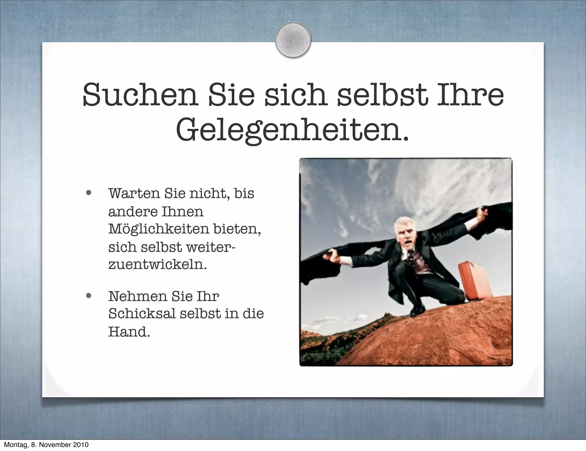 Suchen Sie sich selbst Ihre
Gelegenheiten.
• Warten Sie nicht, bis
andere Ihnen
Möglichkeiten bieten,
sich selbst weiter-
zuentwickeln.
• Nehmen Sie Ihr
Schicksal selbst in die
Hand.
Montag, 8. November 2010
 