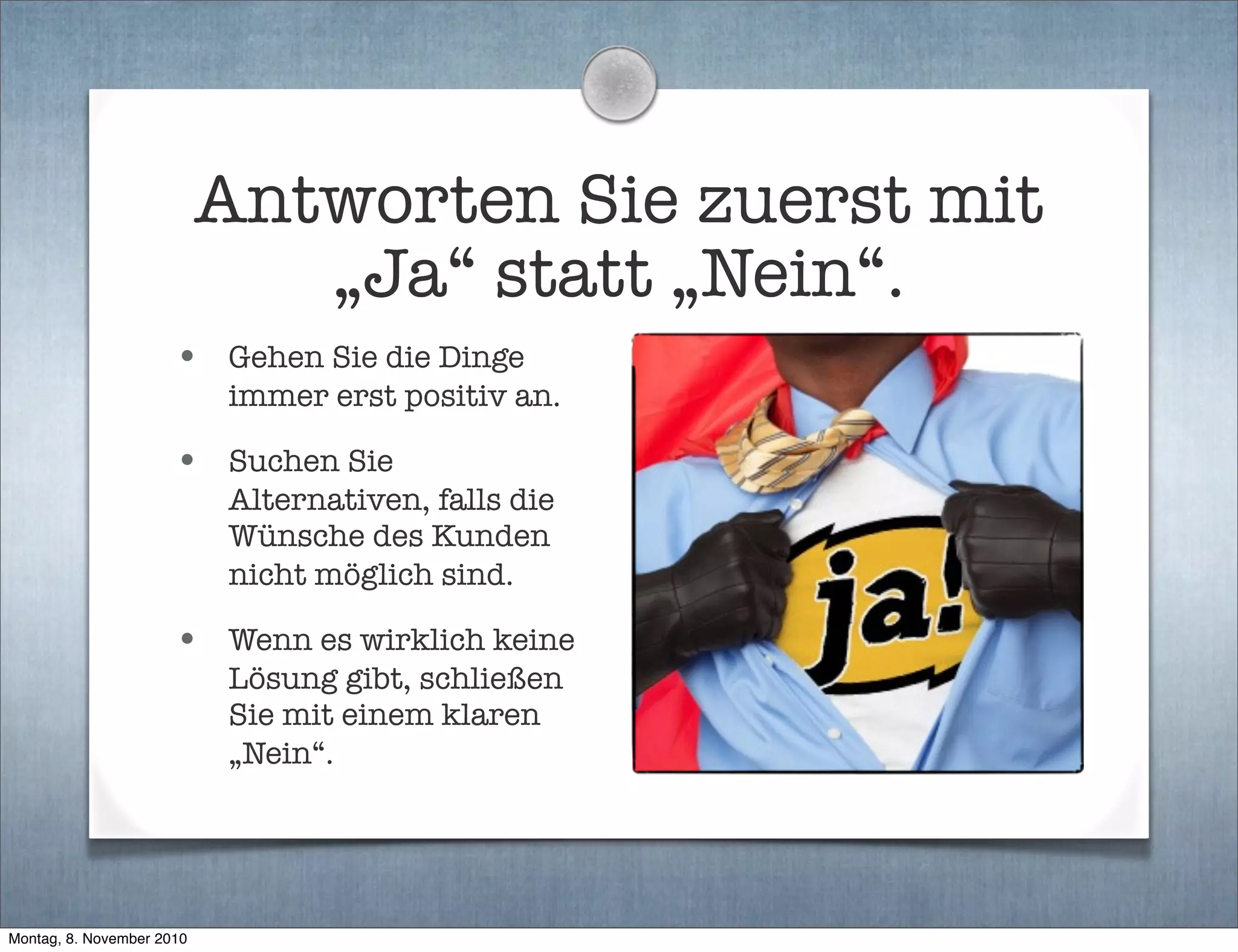 Antworten Sie zuerst mit
„Ja“ statt „Nein“.
• Gehen Sie die Dinge
immer erst positiv an.
• Suchen Sie
Alternativen, falls die
Wünsche des Kunden
nicht möglich sind.
• Wenn es wirklich keine
Lösung gibt, schließen
Sie mit einem klaren
„Nein“.
Montag, 8. November 2010
 