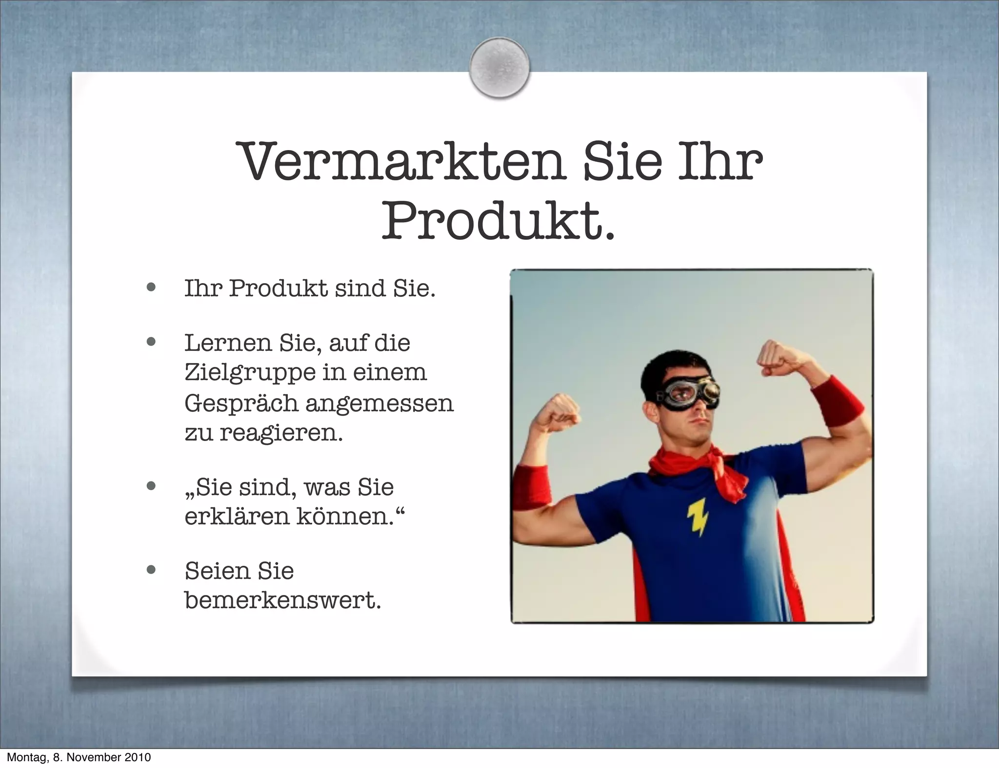 Vermarkten Sie Ihr
Produkt.
• Ihr Produkt sind Sie.
• Lernen Sie, auf die
Zielgruppe in einem
Gespräch angemessen
zu reagieren.
• „Sie sind, was Sie
erklären können.“
• Seien Sie
bemerkenswert.
Montag, 8. November 2010
 