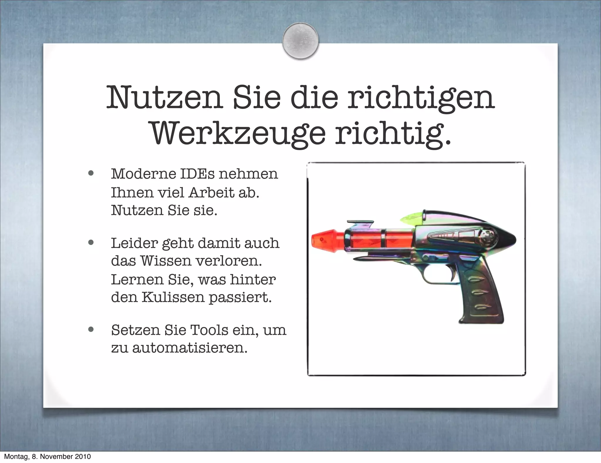 Nutzen Sie die richtigen
Werkzeuge richtig.
• Moderne IDEs nehmen
Ihnen viel Arbeit ab.
Nutzen Sie sie.
• Leider geht damit auch
das Wissen verloren.
Lernen Sie, was hinter
den Kulissen passiert.
• Setzen Sie Tools ein, um
zu automatisieren.
Montag, 8. November 2010
 