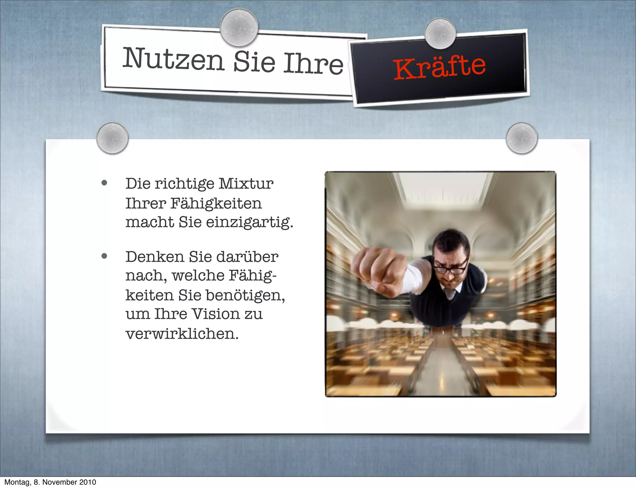 Nutzen Sie Ihre Kräfte
• Die richtige Mixtur
Ihrer Fähigkeiten
macht Sie einzigartig.
• Denken Sie darüber
nach, welche Fähig-
keiten Sie benötigen,
um Ihre Vision zu
verwirklichen.
Montag, 8. November 2010
 
