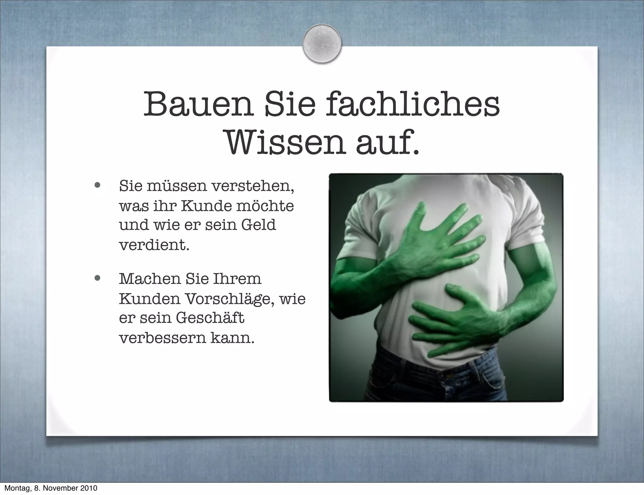 Bauen Sie fachliches
Wissen auf.
• Sie müssen verstehen,
was ihr Kunde möchte
und wie er sein Geld
verdient.
• Machen Sie Ihrem
Kunden Vorschläge, wie
er sein Geschäft
verbessern kann.
Montag, 8. November 2010
 